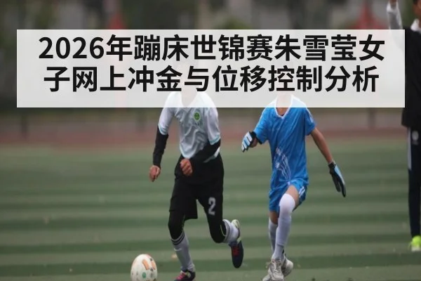 2026年蹦床世锦赛朱雪莹女子网上冲金与位移控制分析